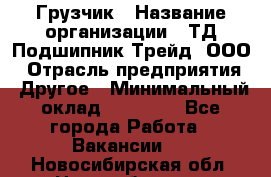 Грузчик › Название организации ­ ТД Подшипник Трейд, ООО › Отрасль предприятия ­ Другое › Минимальный оклад ­ 35 000 - Все города Работа » Вакансии   . Новосибирская обл.,Новосибирск г.